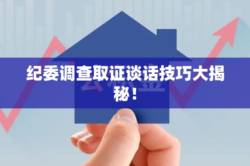南昌纪委调查取证谈话技巧大揭秘！