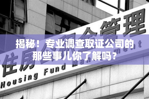南昌揭秘！专业调查取证公司的那些事儿你了解吗？