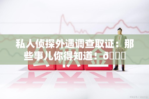 南昌私人侦探外遇调查取证：那些事儿你得知道！😎