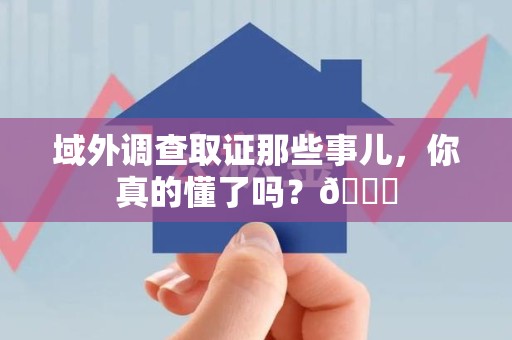 南昌域外调查取证那些事儿，你真的懂了吗？😎
