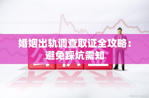 南昌婚姻出轨调查取证全攻略：避免踩坑需知